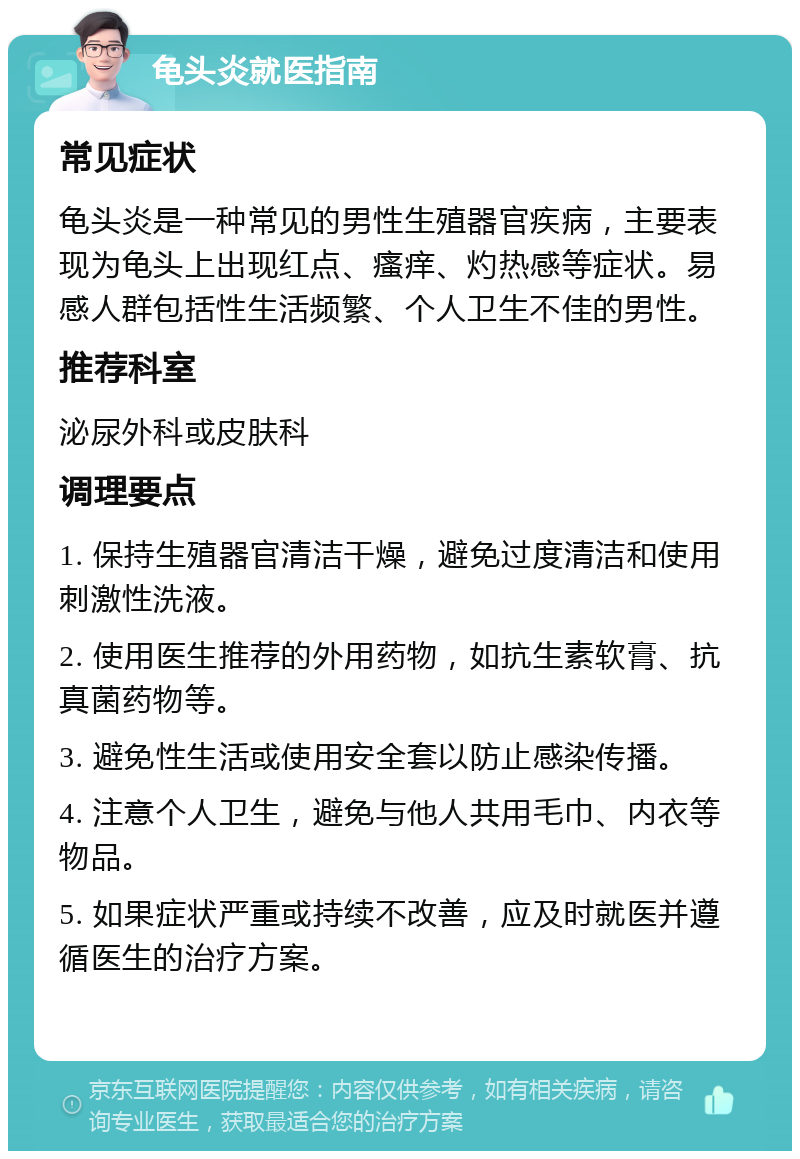 龟头炎就医指南 常见症状 龟头炎是一种常见的男性生殖器官疾病，主要表现为龟头上出现红点、瘙痒、灼热感等症状。易感人群包括性生活频繁、个人卫生不佳的男性。 推荐科室 泌尿外科或皮肤科 调理要点 1. 保持生殖器官清洁干燥，避免过度清洁和使用刺激性洗液。 2. 使用医生推荐的外用药物，如抗生素软膏、抗真菌药物等。 3. 避免性生活或使用安全套以防止感染传播。 4. 注意个人卫生，避免与他人共用毛巾、内衣等物品。 5. 如果症状严重或持续不改善，应及时就医并遵循医生的治疗方案。