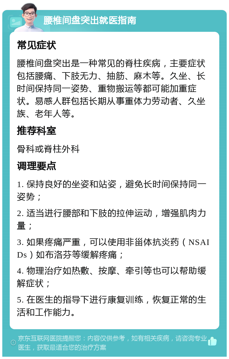 腰椎间盘突出就医指南 常见症状 腰椎间盘突出是一种常见的脊柱疾病，主要症状包括腰痛、下肢无力、抽筋、麻木等。久坐、长时间保持同一姿势、重物搬运等都可能加重症状。易感人群包括长期从事重体力劳动者、久坐族、老年人等。 推荐科室 骨科或脊柱外科 调理要点 1. 保持良好的坐姿和站姿，避免长时间保持同一姿势； 2. 适当进行腰部和下肢的拉伸运动，增强肌肉力量； 3. 如果疼痛严重，可以使用非甾体抗炎药（NSAIDs）如布洛芬等缓解疼痛； 4. 物理治疗如热敷、按摩、牵引等也可以帮助缓解症状； 5. 在医生的指导下进行康复训练，恢复正常的生活和工作能力。