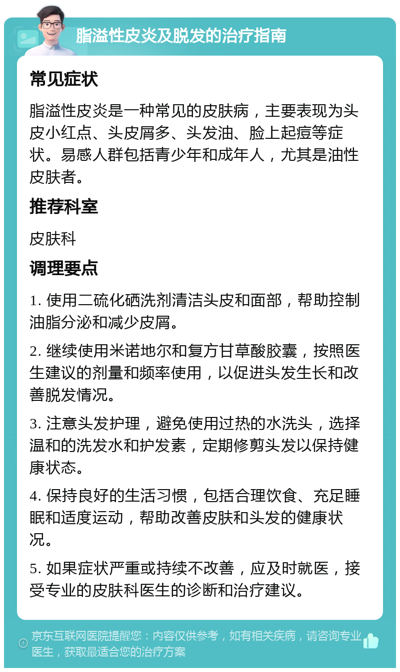 脂溢性皮炎及脱发的治疗指南 常见症状 脂溢性皮炎是一种常见的皮肤病，主要表现为头皮小红点、头皮屑多、头发油、脸上起痘等症状。易感人群包括青少年和成年人，尤其是油性皮肤者。 推荐科室 皮肤科 调理要点 1. 使用二硫化硒洗剂清洁头皮和面部，帮助控制油脂分泌和减少皮屑。 2. 继续使用米诺地尔和复方甘草酸胶囊，按照医生建议的剂量和频率使用，以促进头发生长和改善脱发情况。 3. 注意头发护理，避免使用过热的水洗头，选择温和的洗发水和护发素，定期修剪头发以保持健康状态。 4. 保持良好的生活习惯，包括合理饮食、充足睡眠和适度运动，帮助改善皮肤和头发的健康状况。 5. 如果症状严重或持续不改善，应及时就医，接受专业的皮肤科医生的诊断和治疗建议。