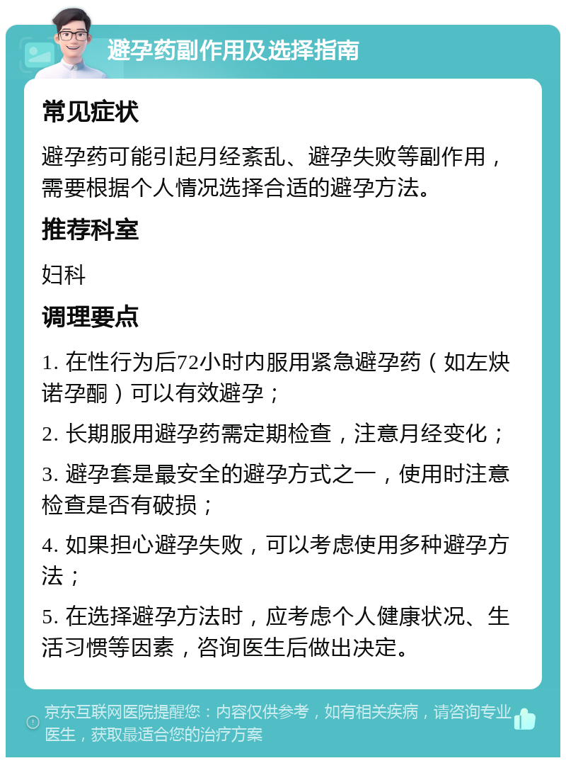 避孕药副作用及选择指南 常见症状 避孕药可能引起月经紊乱、避孕失败等副作用，需要根据个人情况选择合适的避孕方法。 推荐科室 妇科 调理要点 1. 在性行为后72小时内服用紧急避孕药（如左炔诺孕酮）可以有效避孕； 2. 长期服用避孕药需定期检查，注意月经变化； 3. 避孕套是最安全的避孕方式之一，使用时注意检查是否有破损； 4. 如果担心避孕失败，可以考虑使用多种避孕方法； 5. 在选择避孕方法时，应考虑个人健康状况、生活习惯等因素，咨询医生后做出决定。