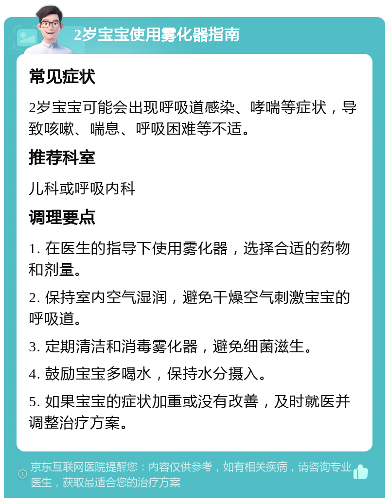 2岁宝宝使用雾化器指南 常见症状 2岁宝宝可能会出现呼吸道感染、哮喘等症状，导致咳嗽、喘息、呼吸困难等不适。 推荐科室 儿科或呼吸内科 调理要点 1. 在医生的指导下使用雾化器，选择合适的药物和剂量。 2. 保持室内空气湿润，避免干燥空气刺激宝宝的呼吸道。 3. 定期清洁和消毒雾化器，避免细菌滋生。 4. 鼓励宝宝多喝水，保持水分摄入。 5. 如果宝宝的症状加重或没有改善，及时就医并调整治疗方案。