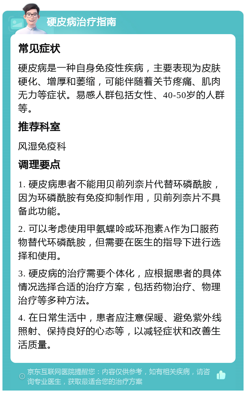 硬皮病治疗指南 常见症状 硬皮病是一种自身免疫性疾病，主要表现为皮肤硬化、增厚和萎缩，可能伴随着关节疼痛、肌肉无力等症状。易感人群包括女性、40-50岁的人群等。 推荐科室 风湿免疫科 调理要点 1. 硬皮病患者不能用贝前列奈片代替环磷酰胺，因为环磷酰胺有免疫抑制作用，贝前列奈片不具备此功能。 2. 可以考虑使用甲氨蝶呤或环孢素A作为口服药物替代环磷酰胺，但需要在医生的指导下进行选择和使用。 3. 硬皮病的治疗需要个体化，应根据患者的具体情况选择合适的治疗方案，包括药物治疗、物理治疗等多种方法。 4. 在日常生活中，患者应注意保暖、避免紫外线照射、保持良好的心态等，以减轻症状和改善生活质量。