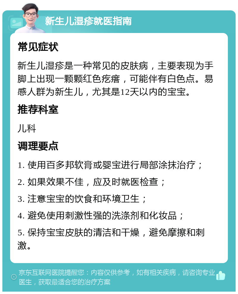 新生儿湿疹就医指南 常见症状 新生儿湿疹是一种常见的皮肤病，主要表现为手脚上出现一颗颗红色疙瘩，可能伴有白色点。易感人群为新生儿，尤其是12天以内的宝宝。 推荐科室 儿科 调理要点 1. 使用百多邦软膏或婴宝进行局部涂抹治疗； 2. 如果效果不佳，应及时就医检查； 3. 注意宝宝的饮食和环境卫生； 4. 避免使用刺激性强的洗涤剂和化妆品； 5. 保持宝宝皮肤的清洁和干燥，避免摩擦和刺激。