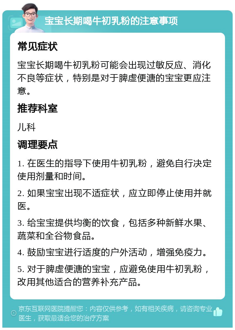 宝宝长期喝牛初乳粉的注意事项 常见症状 宝宝长期喝牛初乳粉可能会出现过敏反应、消化不良等症状，特别是对于脾虚便溏的宝宝更应注意。 推荐科室 儿科 调理要点 1. 在医生的指导下使用牛初乳粉，避免自行决定使用剂量和时间。 2. 如果宝宝出现不适症状，应立即停止使用并就医。 3. 给宝宝提供均衡的饮食，包括多种新鲜水果、蔬菜和全谷物食品。 4. 鼓励宝宝进行适度的户外活动，增强免疫力。 5. 对于脾虚便溏的宝宝，应避免使用牛初乳粉，改用其他适合的营养补充产品。