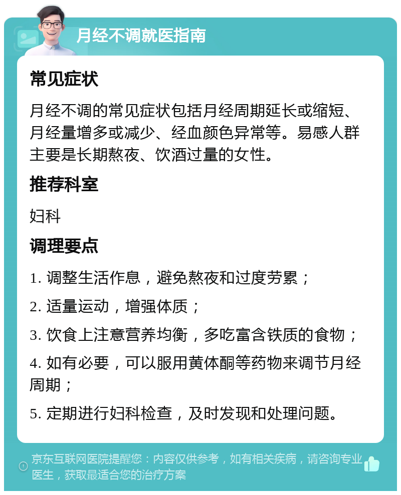 月经不调就医指南 常见症状 月经不调的常见症状包括月经周期延长或缩短、月经量增多或减少、经血颜色异常等。易感人群主要是长期熬夜、饮酒过量的女性。 推荐科室 妇科 调理要点 1. 调整生活作息，避免熬夜和过度劳累； 2. 适量运动，增强体质； 3. 饮食上注意营养均衡，多吃富含铁质的食物； 4. 如有必要，可以服用黄体酮等药物来调节月经周期； 5. 定期进行妇科检查，及时发现和处理问题。