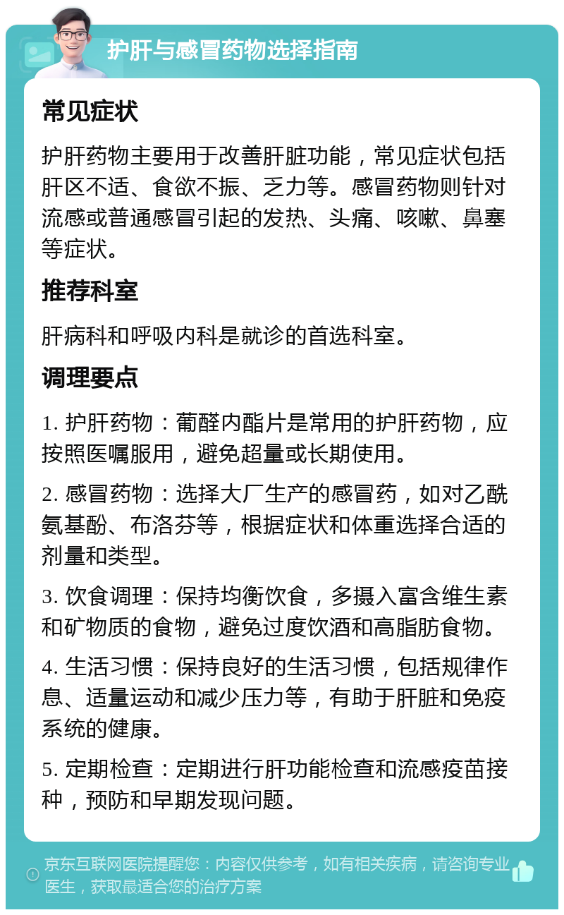 护肝与感冒药物选择指南 常见症状 护肝药物主要用于改善肝脏功能，常见症状包括肝区不适、食欲不振、乏力等。感冒药物则针对流感或普通感冒引起的发热、头痛、咳嗽、鼻塞等症状。 推荐科室 肝病科和呼吸内科是就诊的首选科室。 调理要点 1. 护肝药物：葡醛内酯片是常用的护肝药物，应按照医嘱服用，避免超量或长期使用。 2. 感冒药物：选择大厂生产的感冒药，如对乙酰氨基酚、布洛芬等，根据症状和体重选择合适的剂量和类型。 3. 饮食调理：保持均衡饮食，多摄入富含维生素和矿物质的食物，避免过度饮酒和高脂肪食物。 4. 生活习惯：保持良好的生活习惯，包括规律作息、适量运动和减少压力等，有助于肝脏和免疫系统的健康。 5. 定期检查：定期进行肝功能检查和流感疫苗接种，预防和早期发现问题。