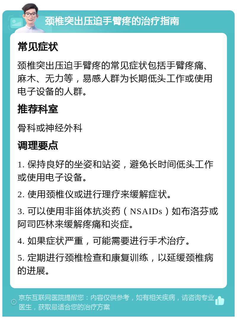 颈椎突出压迫手臂疼的治疗指南 常见症状 颈椎突出压迫手臂疼的常见症状包括手臂疼痛、麻木、无力等，易感人群为长期低头工作或使用电子设备的人群。 推荐科室 骨科或神经外科 调理要点 1. 保持良好的坐姿和站姿，避免长时间低头工作或使用电子设备。 2. 使用颈椎仪或进行理疗来缓解症状。 3. 可以使用非甾体抗炎药（NSAIDs）如布洛芬或阿司匹林来缓解疼痛和炎症。 4. 如果症状严重，可能需要进行手术治疗。 5. 定期进行颈椎检查和康复训练，以延缓颈椎病的进展。