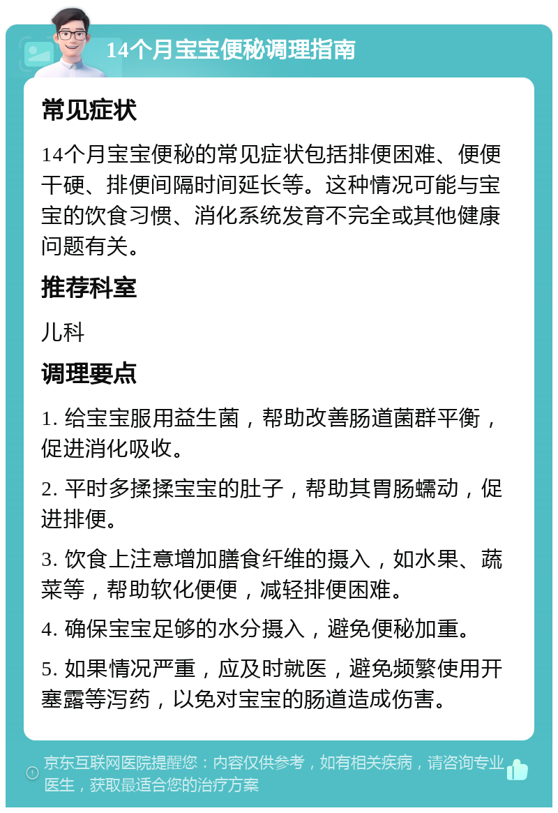 14个月宝宝便秘调理指南 常见症状 14个月宝宝便秘的常见症状包括排便困难、便便干硬、排便间隔时间延长等。这种情况可能与宝宝的饮食习惯、消化系统发育不完全或其他健康问题有关。 推荐科室 儿科 调理要点 1. 给宝宝服用益生菌，帮助改善肠道菌群平衡，促进消化吸收。 2. 平时多揉揉宝宝的肚子，帮助其胃肠蠕动，促进排便。 3. 饮食上注意增加膳食纤维的摄入，如水果、蔬菜等，帮助软化便便，减轻排便困难。 4. 确保宝宝足够的水分摄入，避免便秘加重。 5. 如果情况严重，应及时就医，避免频繁使用开塞露等泻药，以免对宝宝的肠道造成伤害。