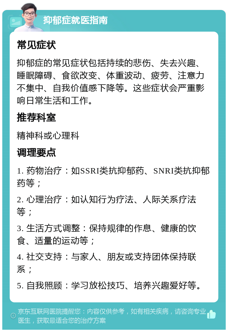 抑郁症就医指南 常见症状 抑郁症的常见症状包括持续的悲伤、失去兴趣、睡眠障碍、食欲改变、体重波动、疲劳、注意力不集中、自我价值感下降等。这些症状会严重影响日常生活和工作。 推荐科室 精神科或心理科 调理要点 1. 药物治疗：如SSRI类抗抑郁药、SNRI类抗抑郁药等； 2. 心理治疗：如认知行为疗法、人际关系疗法等； 3. 生活方式调整：保持规律的作息、健康的饮食、适量的运动等； 4. 社交支持：与家人、朋友或支持团体保持联系； 5. 自我照顾：学习放松技巧、培养兴趣爱好等。