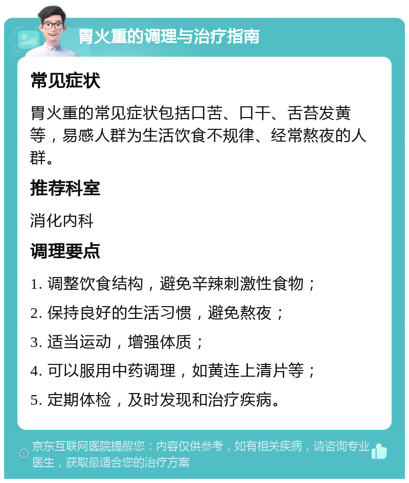 胃火重的调理与治疗指南 常见症状 胃火重的常见症状包括口苦、口干、舌苔发黄等，易感人群为生活饮食不规律、经常熬夜的人群。 推荐科室 消化内科 调理要点 1. 调整饮食结构，避免辛辣刺激性食物； 2. 保持良好的生活习惯，避免熬夜； 3. 适当运动，增强体质； 4. 可以服用中药调理，如黄连上清片等； 5. 定期体检，及时发现和治疗疾病。