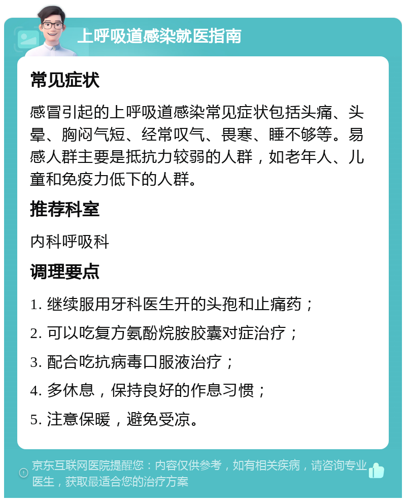 上呼吸道感染就医指南 常见症状 感冒引起的上呼吸道感染常见症状包括头痛、头晕、胸闷气短、经常叹气、畏寒、睡不够等。易感人群主要是抵抗力较弱的人群，如老年人、儿童和免疫力低下的人群。 推荐科室 内科呼吸科 调理要点 1. 继续服用牙科医生开的头孢和止痛药； 2. 可以吃复方氨酚烷胺胶囊对症治疗； 3. 配合吃抗病毒口服液治疗； 4. 多休息，保持良好的作息习惯； 5. 注意保暖，避免受凉。