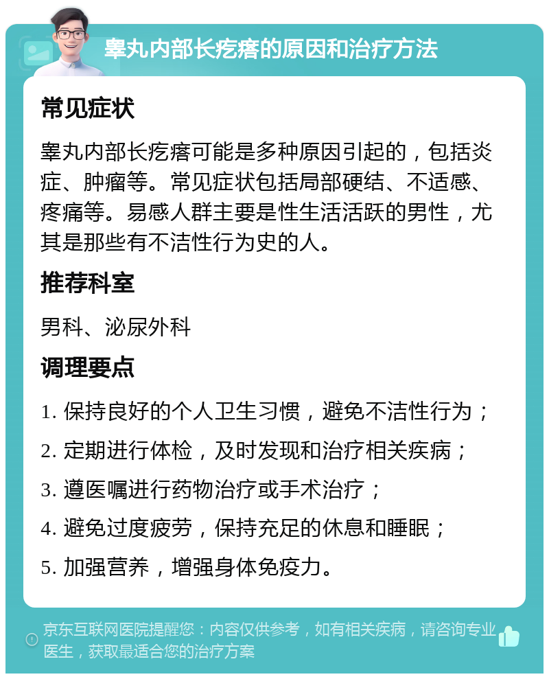 睾丸内部长疙瘩的原因和治疗方法 常见症状 睾丸内部长疙瘩可能是多种原因引起的，包括炎症、肿瘤等。常见症状包括局部硬结、不适感、疼痛等。易感人群主要是性生活活跃的男性，尤其是那些有不洁性行为史的人。 推荐科室 男科、泌尿外科 调理要点 1. 保持良好的个人卫生习惯，避免不洁性行为； 2. 定期进行体检，及时发现和治疗相关疾病； 3. 遵医嘱进行药物治疗或手术治疗； 4. 避免过度疲劳，保持充足的休息和睡眠； 5. 加强营养，增强身体免疫力。