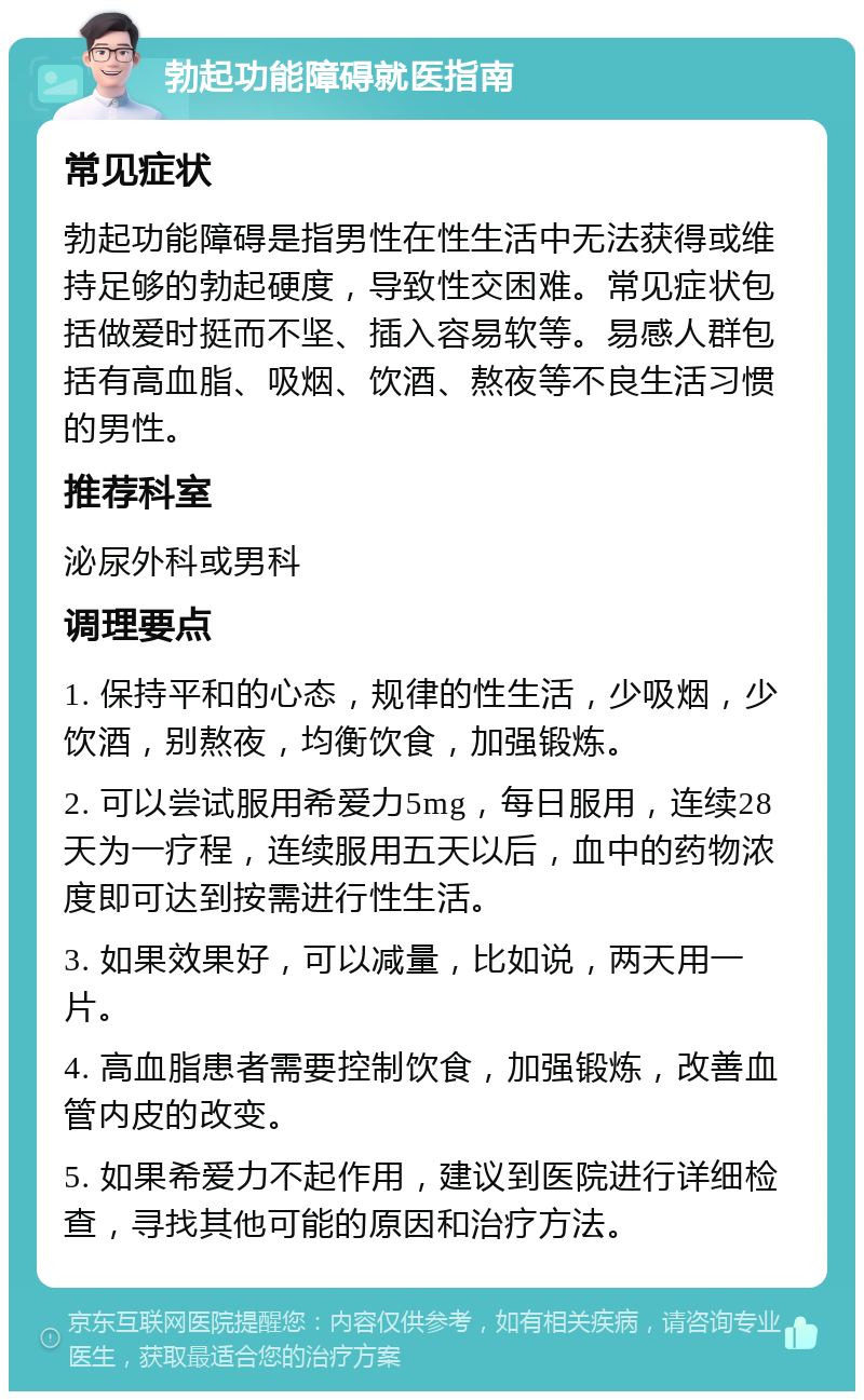 勃起功能障碍就医指南 常见症状 勃起功能障碍是指男性在性生活中无法获得或维持足够的勃起硬度，导致性交困难。常见症状包括做爱时挺而不坚、插入容易软等。易感人群包括有高血脂、吸烟、饮酒、熬夜等不良生活习惯的男性。 推荐科室 泌尿外科或男科 调理要点 1. 保持平和的心态，规律的性生活，少吸烟，少饮酒，别熬夜，均衡饮食，加强锻炼。 2. 可以尝试服用希爱力5mg，每日服用，连续28天为一疗程，连续服用五天以后，血中的药物浓度即可达到按需进行性生活。 3. 如果效果好，可以减量，比如说，两天用一片。 4. 高血脂患者需要控制饮食，加强锻炼，改善血管内皮的改变。 5. 如果希爱力不起作用，建议到医院进行详细检查，寻找其他可能的原因和治疗方法。