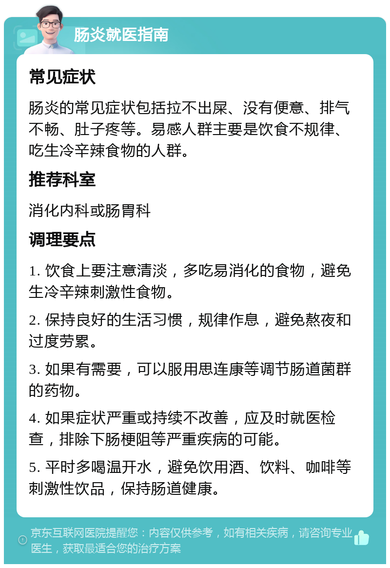 肠炎就医指南 常见症状 肠炎的常见症状包括拉不出屎、没有便意、排气不畅、肚子疼等。易感人群主要是饮食不规律、吃生冷辛辣食物的人群。 推荐科室 消化内科或肠胃科 调理要点 1. 饮食上要注意清淡，多吃易消化的食物，避免生冷辛辣刺激性食物。 2. 保持良好的生活习惯，规律作息，避免熬夜和过度劳累。 3. 如果有需要，可以服用思连康等调节肠道菌群的药物。 4. 如果症状严重或持续不改善，应及时就医检查，排除下肠梗阻等严重疾病的可能。 5. 平时多喝温开水，避免饮用酒、饮料、咖啡等刺激性饮品，保持肠道健康。