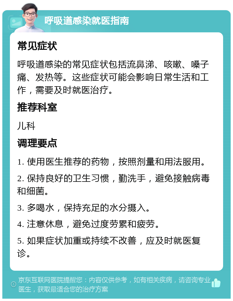 呼吸道感染就医指南 常见症状 呼吸道感染的常见症状包括流鼻涕、咳嗽、嗓子痛、发热等。这些症状可能会影响日常生活和工作，需要及时就医治疗。 推荐科室 儿科 调理要点 1. 使用医生推荐的药物，按照剂量和用法服用。 2. 保持良好的卫生习惯，勤洗手，避免接触病毒和细菌。 3. 多喝水，保持充足的水分摄入。 4. 注意休息，避免过度劳累和疲劳。 5. 如果症状加重或持续不改善，应及时就医复诊。