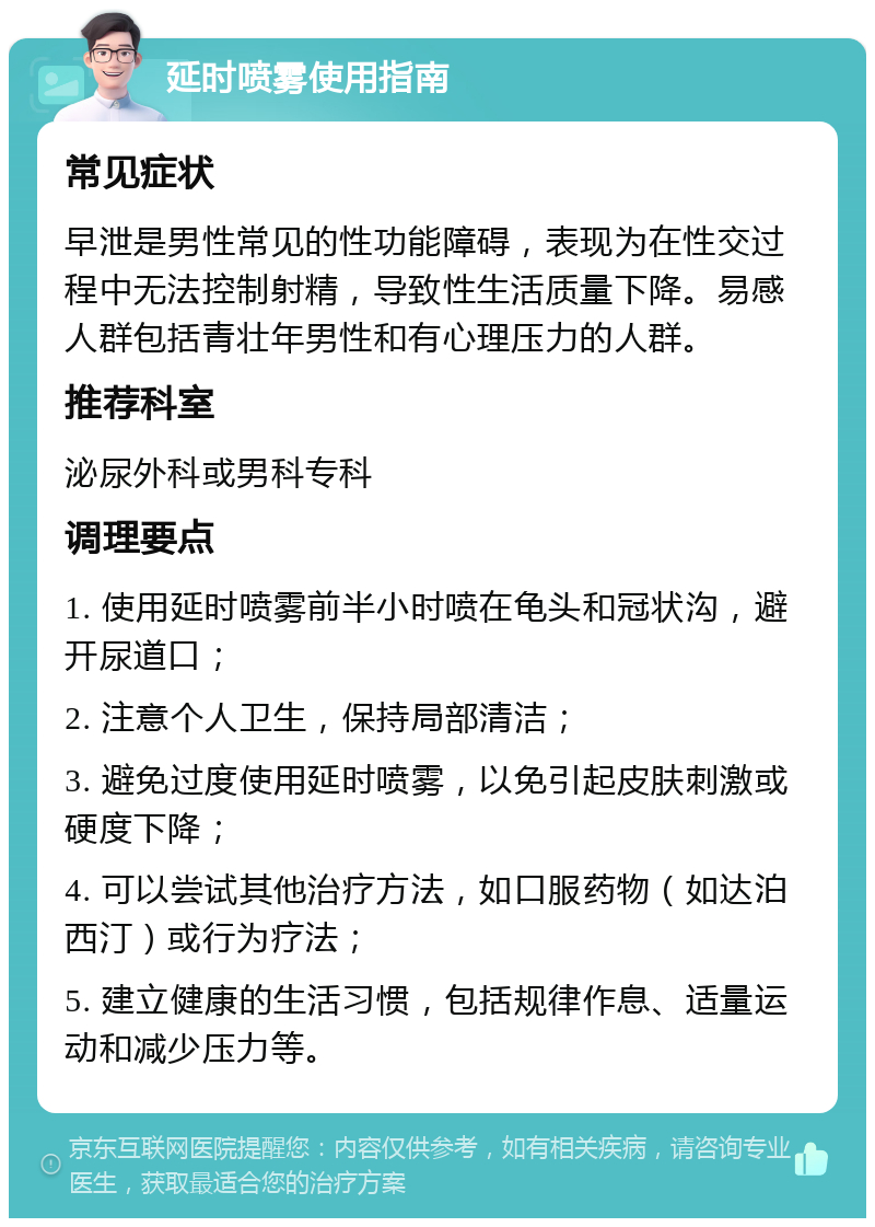 延时喷雾使用指南 常见症状 早泄是男性常见的性功能障碍，表现为在性交过程中无法控制射精，导致性生活质量下降。易感人群包括青壮年男性和有心理压力的人群。 推荐科室 泌尿外科或男科专科 调理要点 1. 使用延时喷雾前半小时喷在龟头和冠状沟，避开尿道口； 2. 注意个人卫生，保持局部清洁； 3. 避免过度使用延时喷雾，以免引起皮肤刺激或硬度下降； 4. 可以尝试其他治疗方法，如口服药物（如达泊西汀）或行为疗法； 5. 建立健康的生活习惯，包括规律作息、适量运动和减少压力等。