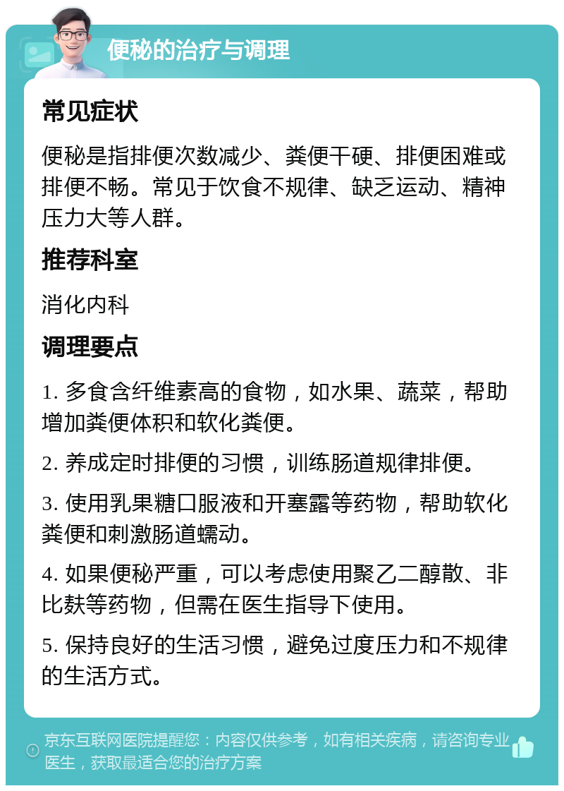 便秘的治疗与调理 常见症状 便秘是指排便次数减少、粪便干硬、排便困难或排便不畅。常见于饮食不规律、缺乏运动、精神压力大等人群。 推荐科室 消化内科 调理要点 1. 多食含纤维素高的食物，如水果、蔬菜，帮助增加粪便体积和软化粪便。 2. 养成定时排便的习惯，训练肠道规律排便。 3. 使用乳果糖口服液和开塞露等药物，帮助软化粪便和刺激肠道蠕动。 4. 如果便秘严重，可以考虑使用聚乙二醇散、非比麸等药物，但需在医生指导下使用。 5. 保持良好的生活习惯，避免过度压力和不规律的生活方式。