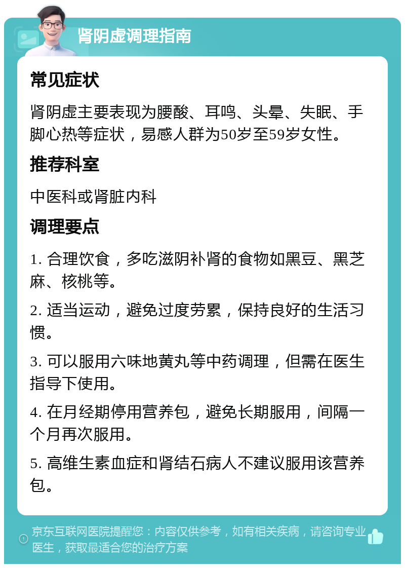 肾阴虚调理指南 常见症状 肾阴虚主要表现为腰酸、耳鸣、头晕、失眠、手脚心热等症状，易感人群为50岁至59岁女性。 推荐科室 中医科或肾脏内科 调理要点 1. 合理饮食，多吃滋阴补肾的食物如黑豆、黑芝麻、核桃等。 2. 适当运动，避免过度劳累，保持良好的生活习惯。 3. 可以服用六味地黄丸等中药调理，但需在医生指导下使用。 4. 在月经期停用营养包，避免长期服用，间隔一个月再次服用。 5. 高维生素血症和肾结石病人不建议服用该营养包。