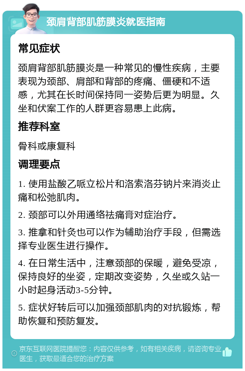 颈肩背部肌筋膜炎就医指南 常见症状 颈肩背部肌筋膜炎是一种常见的慢性疾病，主要表现为颈部、肩部和背部的疼痛、僵硬和不适感，尤其在长时间保持同一姿势后更为明显。久坐和伏案工作的人群更容易患上此病。 推荐科室 骨科或康复科 调理要点 1. 使用盐酸乙哌立松片和洛索洛芬钠片来消炎止痛和松弛肌肉。 2. 颈部可以外用通络祛痛膏对症治疗。 3. 推拿和针灸也可以作为辅助治疗手段，但需选择专业医生进行操作。 4. 在日常生活中，注意颈部的保暖，避免受凉，保持良好的坐姿，定期改变姿势，久坐或久站一小时起身活动3-5分钟。 5. 症状好转后可以加强颈部肌肉的对抗锻炼，帮助恢复和预防复发。