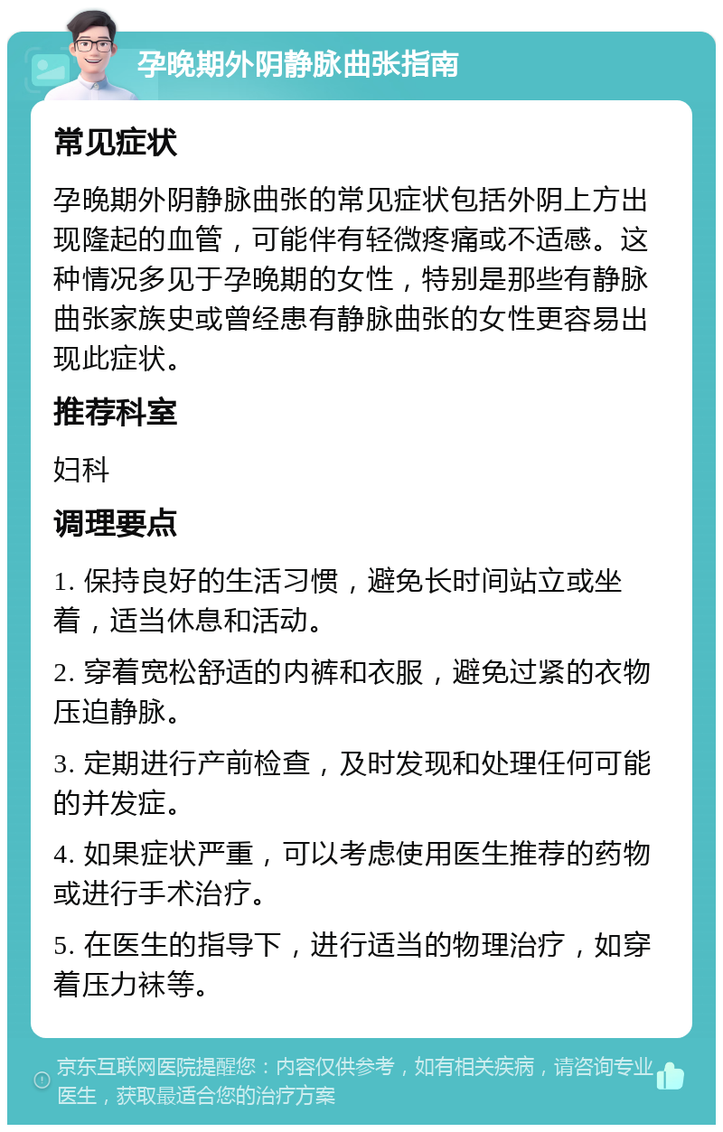 孕晚期外阴静脉曲张指南 常见症状 孕晚期外阴静脉曲张的常见症状包括外阴上方出现隆起的血管，可能伴有轻微疼痛或不适感。这种情况多见于孕晚期的女性，特别是那些有静脉曲张家族史或曾经患有静脉曲张的女性更容易出现此症状。 推荐科室 妇科 调理要点 1. 保持良好的生活习惯，避免长时间站立或坐着，适当休息和活动。 2. 穿着宽松舒适的内裤和衣服，避免过紧的衣物压迫静脉。 3. 定期进行产前检查，及时发现和处理任何可能的并发症。 4. 如果症状严重，可以考虑使用医生推荐的药物或进行手术治疗。 5. 在医生的指导下，进行适当的物理治疗，如穿着压力袜等。