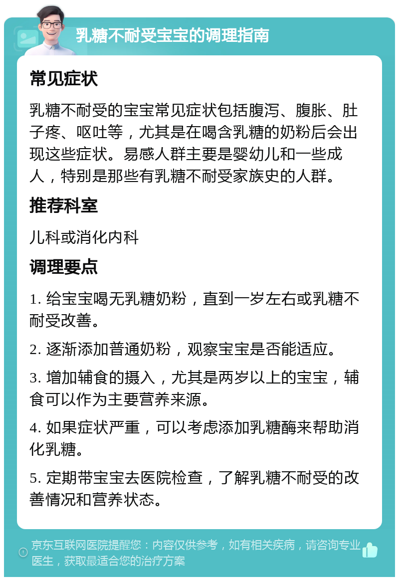 乳糖不耐受宝宝的调理指南 常见症状 乳糖不耐受的宝宝常见症状包括腹泻、腹胀、肚子疼、呕吐等，尤其是在喝含乳糖的奶粉后会出现这些症状。易感人群主要是婴幼儿和一些成人，特别是那些有乳糖不耐受家族史的人群。 推荐科室 儿科或消化内科 调理要点 1. 给宝宝喝无乳糖奶粉，直到一岁左右或乳糖不耐受改善。 2. 逐渐添加普通奶粉，观察宝宝是否能适应。 3. 增加辅食的摄入，尤其是两岁以上的宝宝，辅食可以作为主要营养来源。 4. 如果症状严重，可以考虑添加乳糖酶来帮助消化乳糖。 5. 定期带宝宝去医院检查，了解乳糖不耐受的改善情况和营养状态。