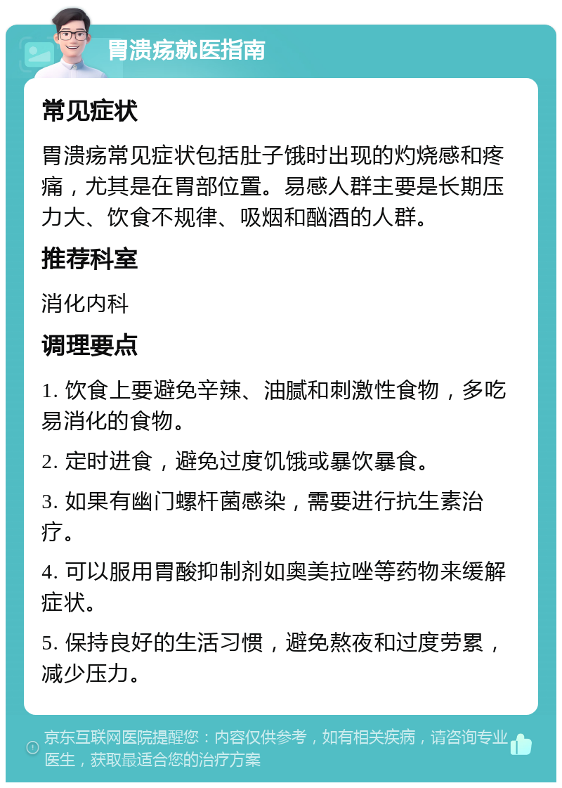 胃溃疡就医指南 常见症状 胃溃疡常见症状包括肚子饿时出现的灼烧感和疼痛，尤其是在胃部位置。易感人群主要是长期压力大、饮食不规律、吸烟和酗酒的人群。 推荐科室 消化内科 调理要点 1. 饮食上要避免辛辣、油腻和刺激性食物，多吃易消化的食物。 2. 定时进食，避免过度饥饿或暴饮暴食。 3. 如果有幽门螺杆菌感染，需要进行抗生素治疗。 4. 可以服用胃酸抑制剂如奥美拉唑等药物来缓解症状。 5. 保持良好的生活习惯，避免熬夜和过度劳累，减少压力。