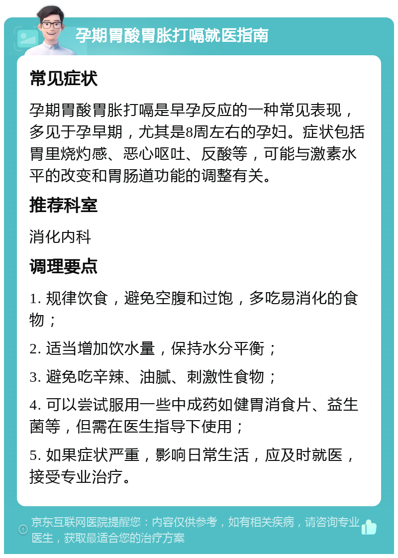 孕期胃酸胃胀打嗝就医指南 常见症状 孕期胃酸胃胀打嗝是早孕反应的一种常见表现，多见于孕早期，尤其是8周左右的孕妇。症状包括胃里烧灼感、恶心呕吐、反酸等，可能与激素水平的改变和胃肠道功能的调整有关。 推荐科室 消化内科 调理要点 1. 规律饮食，避免空腹和过饱，多吃易消化的食物； 2. 适当增加饮水量，保持水分平衡； 3. 避免吃辛辣、油腻、刺激性食物； 4. 可以尝试服用一些中成药如健胃消食片、益生菌等，但需在医生指导下使用； 5. 如果症状严重，影响日常生活，应及时就医，接受专业治疗。