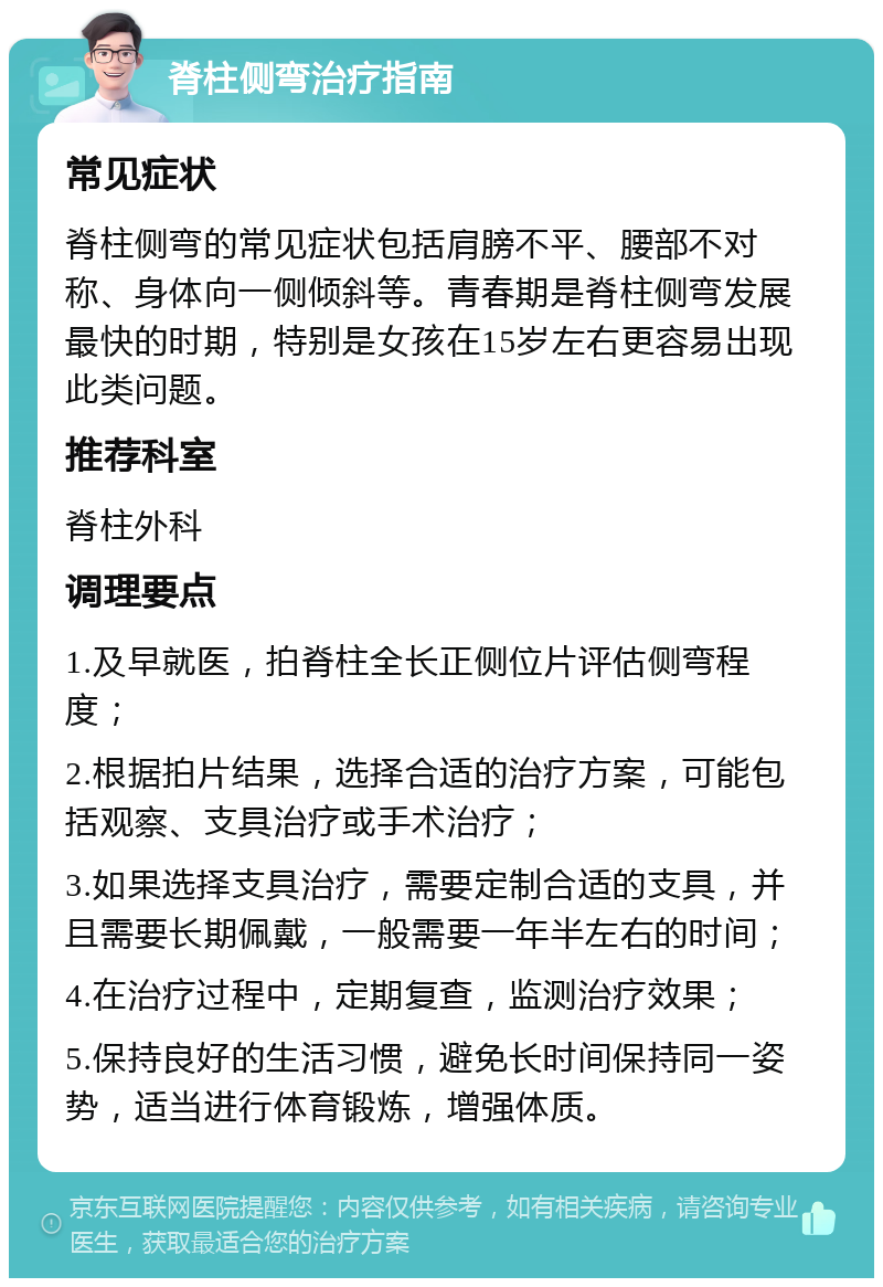 脊柱侧弯治疗指南 常见症状 脊柱侧弯的常见症状包括肩膀不平、腰部不对称、身体向一侧倾斜等。青春期是脊柱侧弯发展最快的时期，特别是女孩在15岁左右更容易出现此类问题。 推荐科室 脊柱外科 调理要点 1.及早就医，拍脊柱全长正侧位片评估侧弯程度； 2.根据拍片结果，选择合适的治疗方案，可能包括观察、支具治疗或手术治疗； 3.如果选择支具治疗，需要定制合适的支具，并且需要长期佩戴，一般需要一年半左右的时间； 4.在治疗过程中，定期复查，监测治疗效果； 5.保持良好的生活习惯，避免长时间保持同一姿势，适当进行体育锻炼，增强体质。