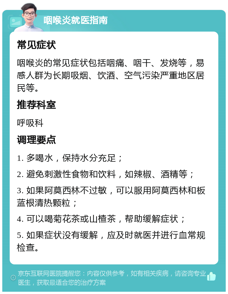 咽喉炎就医指南 常见症状 咽喉炎的常见症状包括咽痛、咽干、发烧等，易感人群为长期吸烟、饮酒、空气污染严重地区居民等。 推荐科室 呼吸科 调理要点 1. 多喝水，保持水分充足； 2. 避免刺激性食物和饮料，如辣椒、酒精等； 3. 如果阿莫西林不过敏，可以服用阿莫西林和板蓝根清热颗粒； 4. 可以喝菊花茶或山楂茶，帮助缓解症状； 5. 如果症状没有缓解，应及时就医并进行血常规检查。