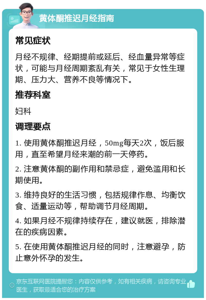 黄体酮推迟月经指南 常见症状 月经不规律、经期提前或延后、经血量异常等症状，可能与月经周期紊乱有关，常见于女性生理期、压力大、营养不良等情况下。 推荐科室 妇科 调理要点 1. 使用黄体酮推迟月经，50mg每天2次，饭后服用，直至希望月经来潮的前一天停药。 2. 注意黄体酮的副作用和禁忌症，避免滥用和长期使用。 3. 维持良好的生活习惯，包括规律作息、均衡饮食、适量运动等，帮助调节月经周期。 4. 如果月经不规律持续存在，建议就医，排除潜在的疾病因素。 5. 在使用黄体酮推迟月经的同时，注意避孕，防止意外怀孕的发生。