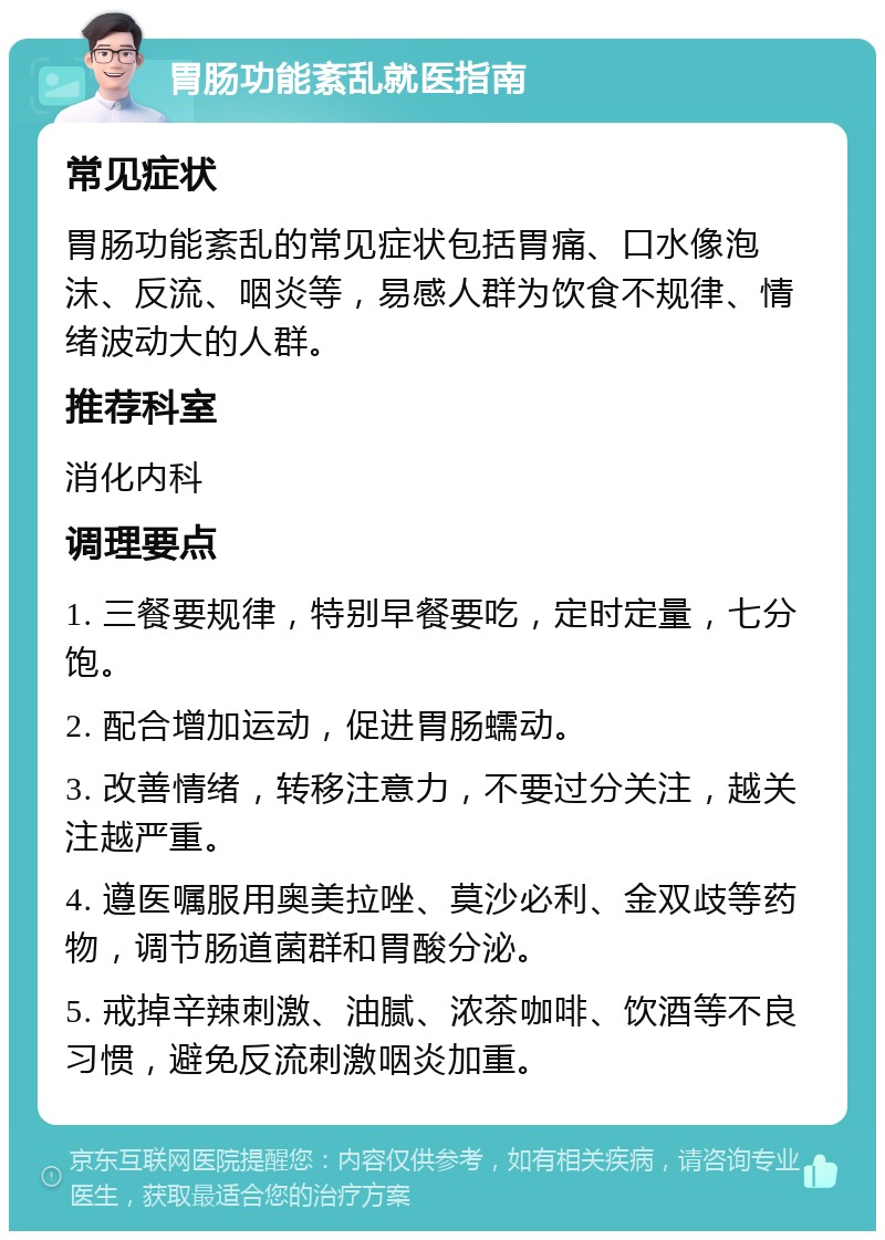 胃肠功能紊乱就医指南 常见症状 胃肠功能紊乱的常见症状包括胃痛、口水像泡沫、反流、咽炎等，易感人群为饮食不规律、情绪波动大的人群。 推荐科室 消化内科 调理要点 1. 三餐要规律，特别早餐要吃，定时定量，七分饱。 2. 配合增加运动，促进胃肠蠕动。 3. 改善情绪，转移注意力，不要过分关注，越关注越严重。 4. 遵医嘱服用奥美拉唑、莫沙必利、金双歧等药物，调节肠道菌群和胃酸分泌。 5. 戒掉辛辣刺激、油腻、浓茶咖啡、饮酒等不良习惯，避免反流刺激咽炎加重。