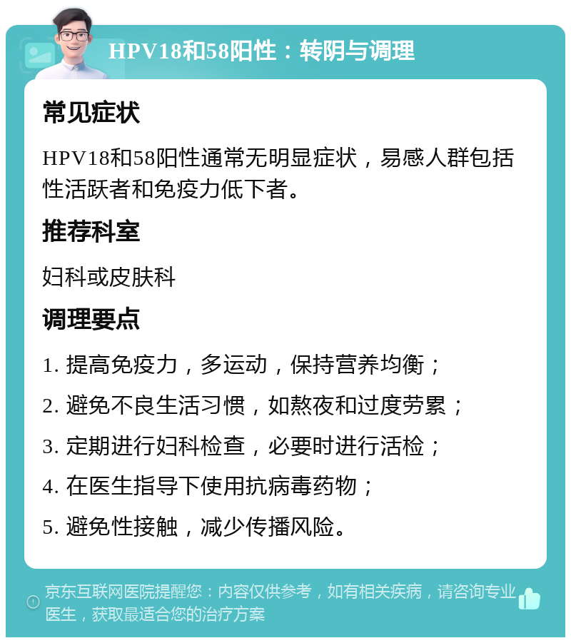 HPV18和58阳性：转阴与调理 常见症状 HPV18和58阳性通常无明显症状，易感人群包括性活跃者和免疫力低下者。 推荐科室 妇科或皮肤科 调理要点 1. 提高免疫力，多运动，保持营养均衡； 2. 避免不良生活习惯，如熬夜和过度劳累； 3. 定期进行妇科检查，必要时进行活检； 4. 在医生指导下使用抗病毒药物； 5. 避免性接触，减少传播风险。