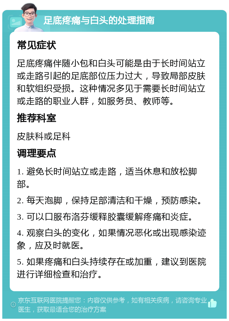 足底疼痛与白头的处理指南 常见症状 足底疼痛伴随小包和白头可能是由于长时间站立或走路引起的足底部位压力过大，导致局部皮肤和软组织受损。这种情况多见于需要长时间站立或走路的职业人群，如服务员、教师等。 推荐科室 皮肤科或足科 调理要点 1. 避免长时间站立或走路，适当休息和放松脚部。 2. 每天泡脚，保持足部清洁和干燥，预防感染。 3. 可以口服布洛芬缓释胶囊缓解疼痛和炎症。 4. 观察白头的变化，如果情况恶化或出现感染迹象，应及时就医。 5. 如果疼痛和白头持续存在或加重，建议到医院进行详细检查和治疗。