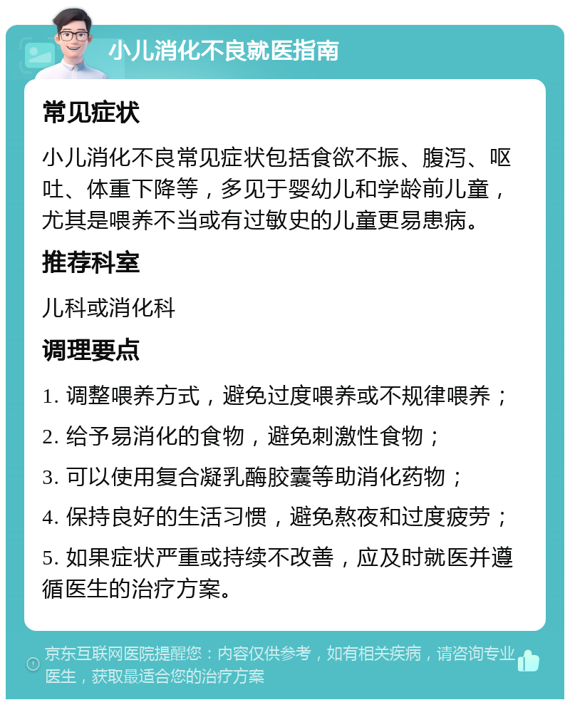 小儿消化不良就医指南 常见症状 小儿消化不良常见症状包括食欲不振、腹泻、呕吐、体重下降等，多见于婴幼儿和学龄前儿童，尤其是喂养不当或有过敏史的儿童更易患病。 推荐科室 儿科或消化科 调理要点 1. 调整喂养方式，避免过度喂养或不规律喂养； 2. 给予易消化的食物，避免刺激性食物； 3. 可以使用复合凝乳酶胶囊等助消化药物； 4. 保持良好的生活习惯，避免熬夜和过度疲劳； 5. 如果症状严重或持续不改善，应及时就医并遵循医生的治疗方案。