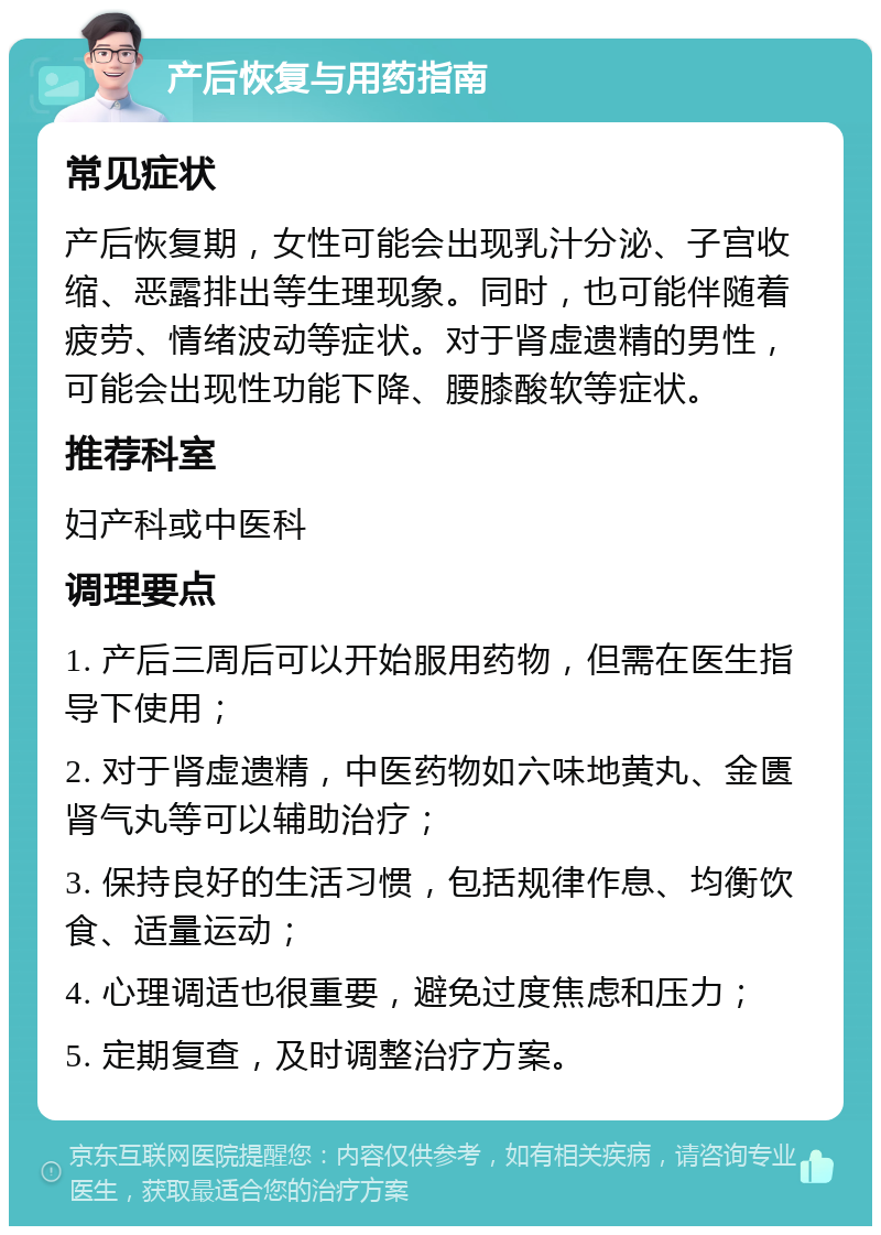 产后恢复与用药指南 常见症状 产后恢复期，女性可能会出现乳汁分泌、子宫收缩、恶露排出等生理现象。同时，也可能伴随着疲劳、情绪波动等症状。对于肾虚遗精的男性，可能会出现性功能下降、腰膝酸软等症状。 推荐科室 妇产科或中医科 调理要点 1. 产后三周后可以开始服用药物，但需在医生指导下使用； 2. 对于肾虚遗精，中医药物如六味地黄丸、金匮肾气丸等可以辅助治疗； 3. 保持良好的生活习惯，包括规律作息、均衡饮食、适量运动； 4. 心理调适也很重要，避免过度焦虑和压力； 5. 定期复查，及时调整治疗方案。