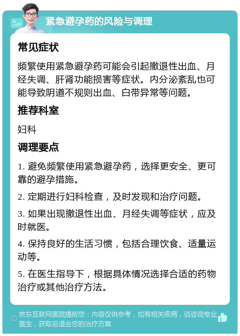 紧急避孕药的风险与调理 常见症状 频繁使用紧急避孕药可能会引起撤退性出血、月经失调、肝肾功能损害等症状。内分泌紊乱也可能导致阴道不规则出血、白带异常等问题。 推荐科室 妇科 调理要点 1. 避免频繁使用紧急避孕药，选择更安全、更可靠的避孕措施。 2. 定期进行妇科检查，及时发现和治疗问题。 3. 如果出现撤退性出血、月经失调等症状，应及时就医。 4. 保持良好的生活习惯，包括合理饮食、适量运动等。 5. 在医生指导下，根据具体情况选择合适的药物治疗或其他治疗方法。