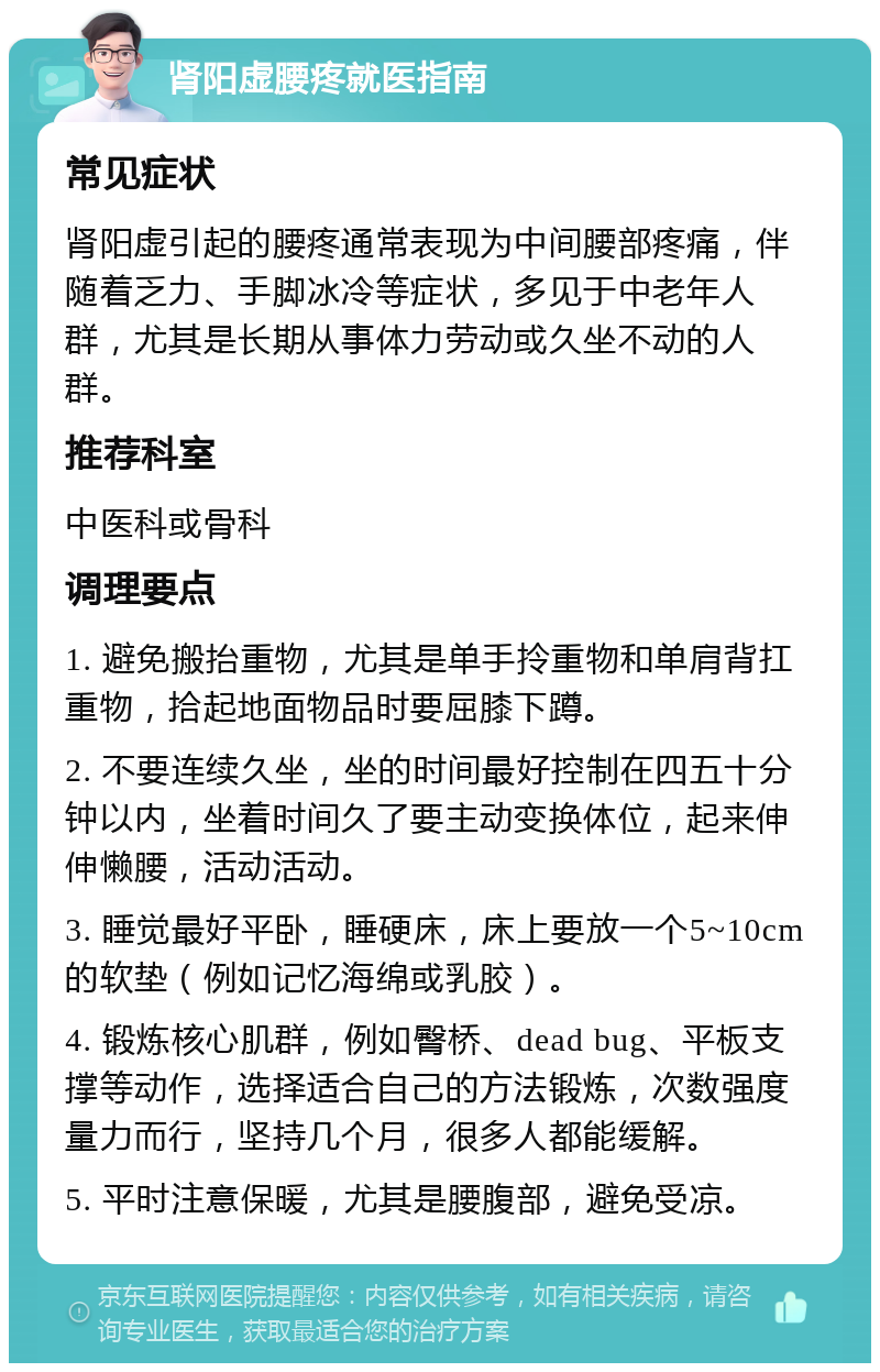 肾阳虚腰疼就医指南 常见症状 肾阳虚引起的腰疼通常表现为中间腰部疼痛，伴随着乏力、手脚冰冷等症状，多见于中老年人群，尤其是长期从事体力劳动或久坐不动的人群。 推荐科室 中医科或骨科 调理要点 1. 避免搬抬重物，尤其是单手拎重物和单肩背扛重物，拾起地面物品时要屈膝下蹲。 2. 不要连续久坐，坐的时间最好控制在四五十分钟以内，坐着时间久了要主动变换体位，起来伸伸懒腰，活动活动。 3. 睡觉最好平卧，睡硬床，床上要放一个5~10cm的软垫（例如记忆海绵或乳胶）。 4. 锻炼核心肌群，例如臀桥、dead bug、平板支撑等动作，选择适合自己的方法锻炼，次数强度量力而行，坚持几个月，很多人都能缓解。 5. 平时注意保暖，尤其是腰腹部，避免受凉。