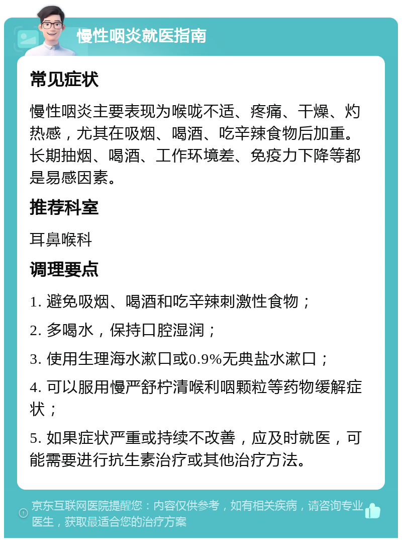 慢性咽炎就医指南 常见症状 慢性咽炎主要表现为喉咙不适、疼痛、干燥、灼热感，尤其在吸烟、喝酒、吃辛辣食物后加重。长期抽烟、喝酒、工作环境差、免疫力下降等都是易感因素。 推荐科室 耳鼻喉科 调理要点 1. 避免吸烟、喝酒和吃辛辣刺激性食物； 2. 多喝水，保持口腔湿润； 3. 使用生理海水漱口或0.9%无典盐水漱口； 4. 可以服用慢严舒柠清喉利咽颗粒等药物缓解症状； 5. 如果症状严重或持续不改善，应及时就医，可能需要进行抗生素治疗或其他治疗方法。