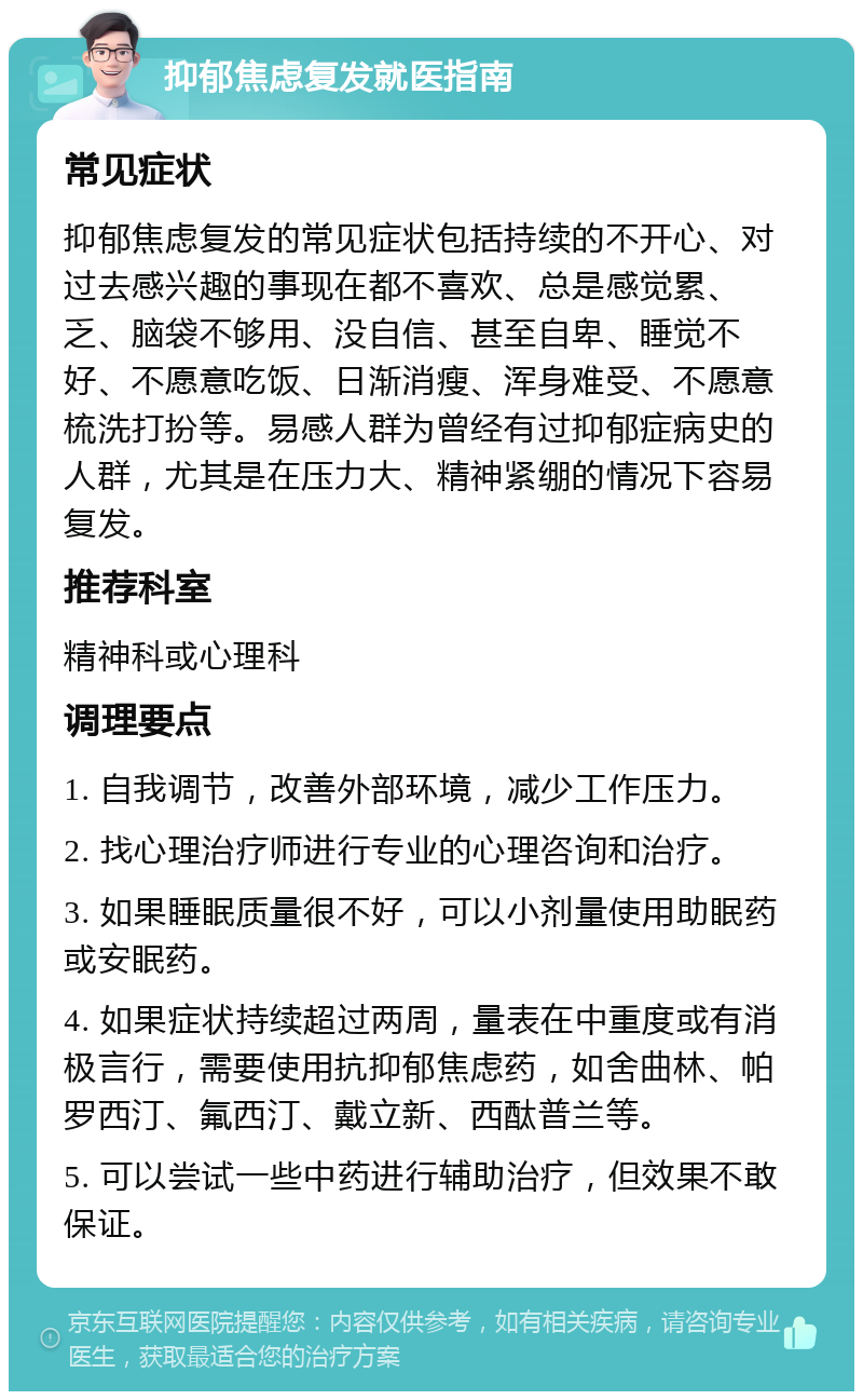 抑郁焦虑复发就医指南 常见症状 抑郁焦虑复发的常见症状包括持续的不开心、对过去感兴趣的事现在都不喜欢、总是感觉累、乏、脑袋不够用、没自信、甚至自卑、睡觉不好、不愿意吃饭、日渐消瘦、浑身难受、不愿意梳洗打扮等。易感人群为曾经有过抑郁症病史的人群，尤其是在压力大、精神紧绷的情况下容易复发。 推荐科室 精神科或心理科 调理要点 1. 自我调节，改善外部环境，减少工作压力。 2. 找心理治疗师进行专业的心理咨询和治疗。 3. 如果睡眠质量很不好，可以小剂量使用助眠药或安眠药。 4. 如果症状持续超过两周，量表在中重度或有消极言行，需要使用抗抑郁焦虑药，如舍曲林、帕罗西汀、氟西汀、戴立新、西酞普兰等。 5. 可以尝试一些中药进行辅助治疗，但效果不敢保证。