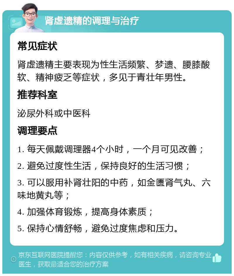 肾虚遗精的调理与治疗 常见症状 肾虚遗精主要表现为性生活频繁、梦遗、腰膝酸软、精神疲乏等症状，多见于青壮年男性。 推荐科室 泌尿外科或中医科 调理要点 1. 每天佩戴调理器4个小时，一个月可见改善； 2. 避免过度性生活，保持良好的生活习惯； 3. 可以服用补肾壮阳的中药，如金匮肾气丸、六味地黄丸等； 4. 加强体育锻炼，提高身体素质； 5. 保持心情舒畅，避免过度焦虑和压力。