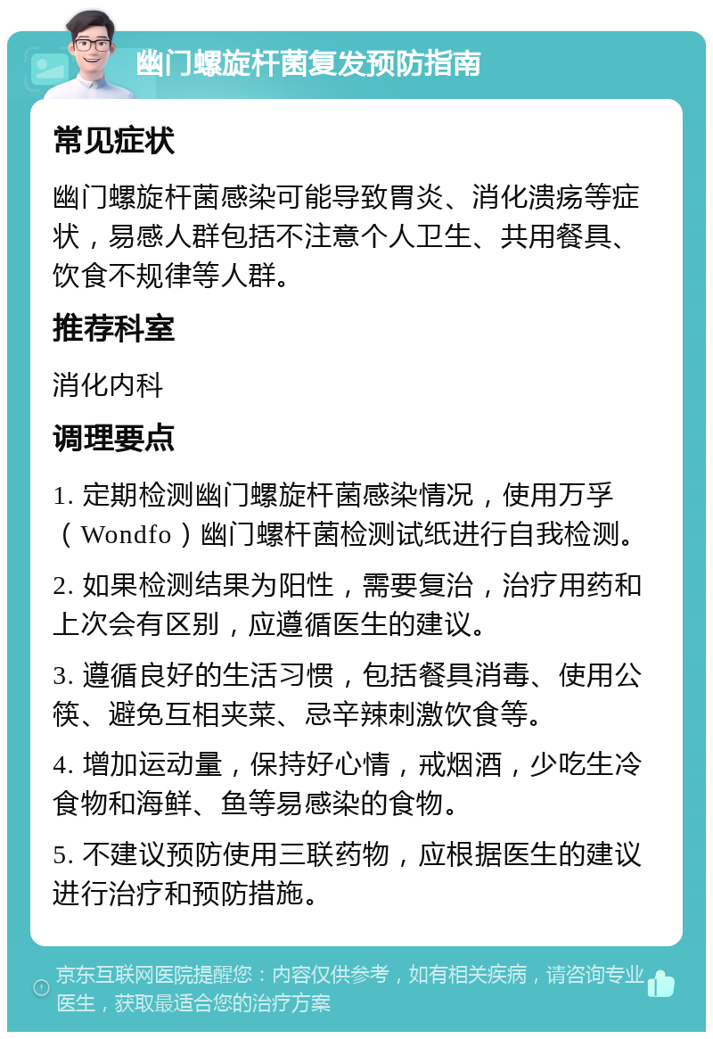 幽门螺旋杆菌复发预防指南 常见症状 幽门螺旋杆菌感染可能导致胃炎、消化溃疡等症状，易感人群包括不注意个人卫生、共用餐具、饮食不规律等人群。 推荐科室 消化内科 调理要点 1. 定期检测幽门螺旋杆菌感染情况，使用万孚（Wondfo）幽门螺杆菌检测试纸进行自我检测。 2. 如果检测结果为阳性，需要复治，治疗用药和上次会有区别，应遵循医生的建议。 3. 遵循良好的生活习惯，包括餐具消毒、使用公筷、避免互相夹菜、忌辛辣刺激饮食等。 4. 增加运动量，保持好心情，戒烟酒，少吃生冷食物和海鲜、鱼等易感染的食物。 5. 不建议预防使用三联药物，应根据医生的建议进行治疗和预防措施。