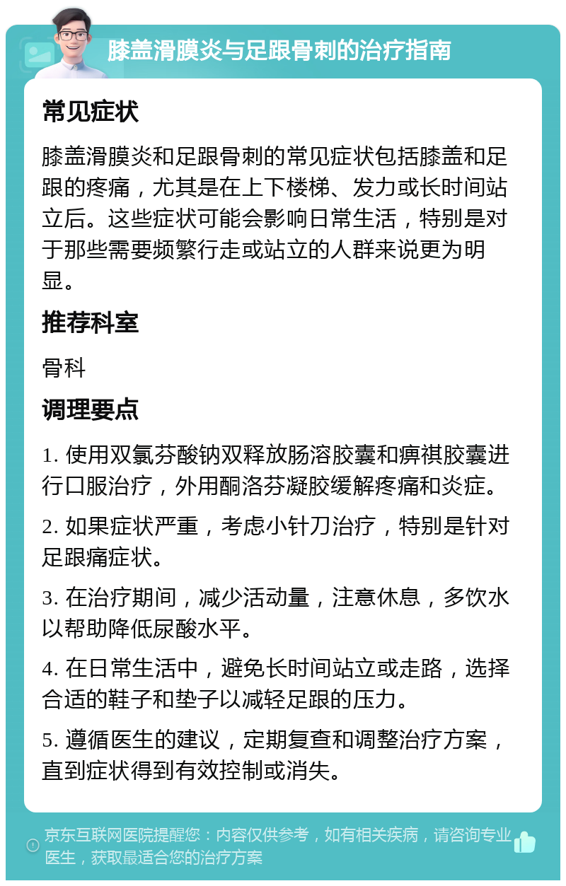 膝盖滑膜炎与足跟骨刺的治疗指南 常见症状 膝盖滑膜炎和足跟骨刺的常见症状包括膝盖和足跟的疼痛，尤其是在上下楼梯、发力或长时间站立后。这些症状可能会影响日常生活，特别是对于那些需要频繁行走或站立的人群来说更为明显。 推荐科室 骨科 调理要点 1. 使用双氯芬酸钠双释放肠溶胶囊和痹祺胶囊进行口服治疗，外用酮洛芬凝胶缓解疼痛和炎症。 2. 如果症状严重，考虑小针刀治疗，特别是针对足跟痛症状。 3. 在治疗期间，减少活动量，注意休息，多饮水以帮助降低尿酸水平。 4. 在日常生活中，避免长时间站立或走路，选择合适的鞋子和垫子以减轻足跟的压力。 5. 遵循医生的建议，定期复查和调整治疗方案，直到症状得到有效控制或消失。