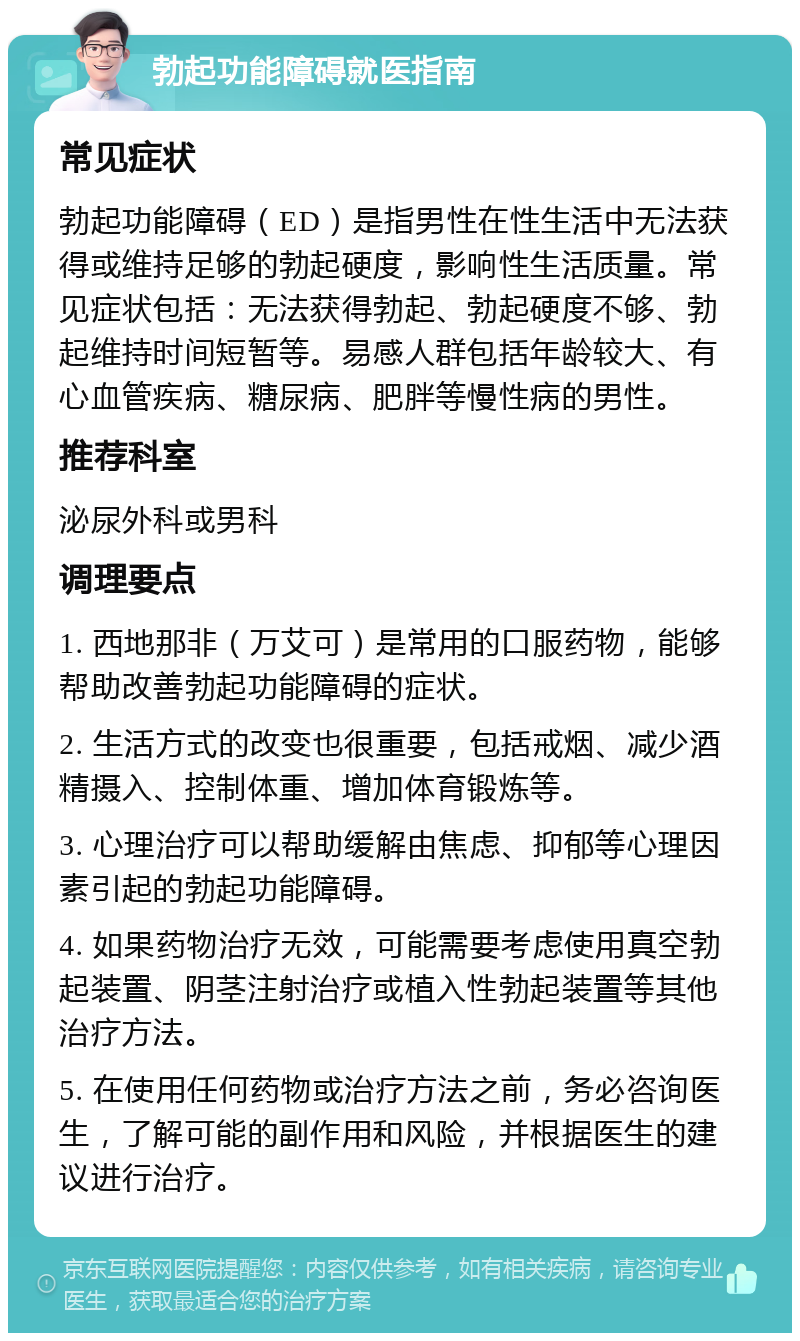 勃起功能障碍就医指南 常见症状 勃起功能障碍（ED）是指男性在性生活中无法获得或维持足够的勃起硬度，影响性生活质量。常见症状包括：无法获得勃起、勃起硬度不够、勃起维持时间短暂等。易感人群包括年龄较大、有心血管疾病、糖尿病、肥胖等慢性病的男性。 推荐科室 泌尿外科或男科 调理要点 1. 西地那非（万艾可）是常用的口服药物，能够帮助改善勃起功能障碍的症状。 2. 生活方式的改变也很重要，包括戒烟、减少酒精摄入、控制体重、增加体育锻炼等。 3. 心理治疗可以帮助缓解由焦虑、抑郁等心理因素引起的勃起功能障碍。 4. 如果药物治疗无效，可能需要考虑使用真空勃起装置、阴茎注射治疗或植入性勃起装置等其他治疗方法。 5. 在使用任何药物或治疗方法之前，务必咨询医生，了解可能的副作用和风险，并根据医生的建议进行治疗。