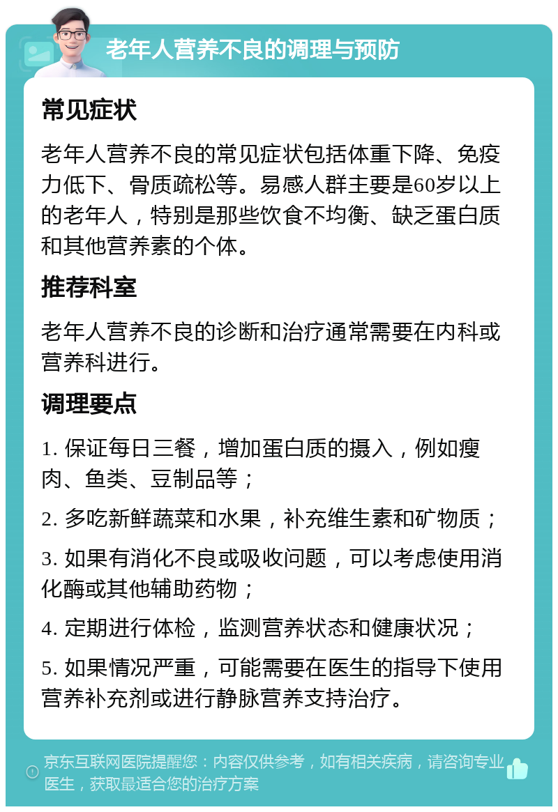 老年人营养不良的调理与预防 常见症状 老年人营养不良的常见症状包括体重下降、免疫力低下、骨质疏松等。易感人群主要是60岁以上的老年人，特别是那些饮食不均衡、缺乏蛋白质和其他营养素的个体。 推荐科室 老年人营养不良的诊断和治疗通常需要在内科或营养科进行。 调理要点 1. 保证每日三餐，增加蛋白质的摄入，例如瘦肉、鱼类、豆制品等； 2. 多吃新鲜蔬菜和水果，补充维生素和矿物质； 3. 如果有消化不良或吸收问题，可以考虑使用消化酶或其他辅助药物； 4. 定期进行体检，监测营养状态和健康状况； 5. 如果情况严重，可能需要在医生的指导下使用营养补充剂或进行静脉营养支持治疗。