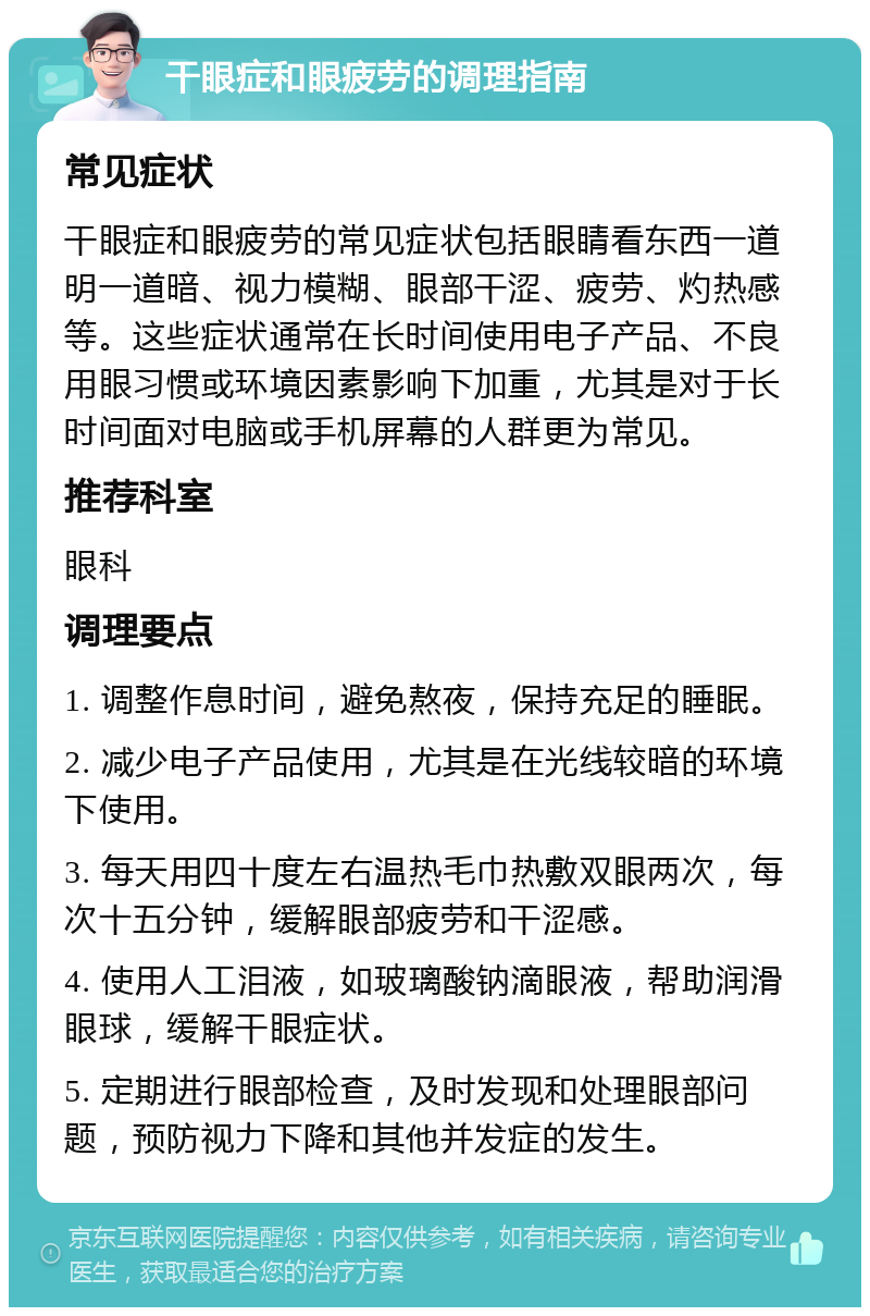 干眼症和眼疲劳的调理指南 常见症状 干眼症和眼疲劳的常见症状包括眼睛看东西一道明一道暗、视力模糊、眼部干涩、疲劳、灼热感等。这些症状通常在长时间使用电子产品、不良用眼习惯或环境因素影响下加重，尤其是对于长时间面对电脑或手机屏幕的人群更为常见。 推荐科室 眼科 调理要点 1. 调整作息时间，避免熬夜，保持充足的睡眠。 2. 减少电子产品使用，尤其是在光线较暗的环境下使用。 3. 每天用四十度左右温热毛巾热敷双眼两次，每次十五分钟，缓解眼部疲劳和干涩感。 4. 使用人工泪液，如玻璃酸钠滴眼液，帮助润滑眼球，缓解干眼症状。 5. 定期进行眼部检查，及时发现和处理眼部问题，预防视力下降和其他并发症的发生。