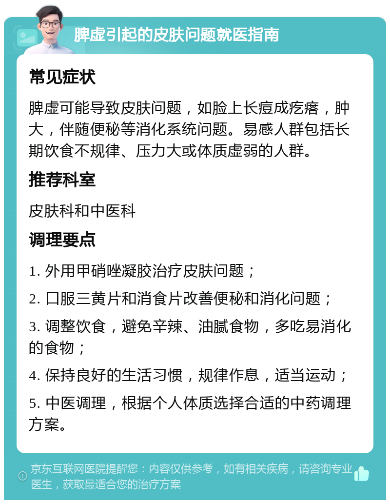 脾虚引起的皮肤问题就医指南 常见症状 脾虚可能导致皮肤问题，如脸上长痘成疙瘩，肿大，伴随便秘等消化系统问题。易感人群包括长期饮食不规律、压力大或体质虚弱的人群。 推荐科室 皮肤科和中医科 调理要点 1. 外用甲硝唑凝胶治疗皮肤问题； 2. 口服三黄片和消食片改善便秘和消化问题； 3. 调整饮食，避免辛辣、油腻食物，多吃易消化的食物； 4. 保持良好的生活习惯，规律作息，适当运动； 5. 中医调理，根据个人体质选择合适的中药调理方案。