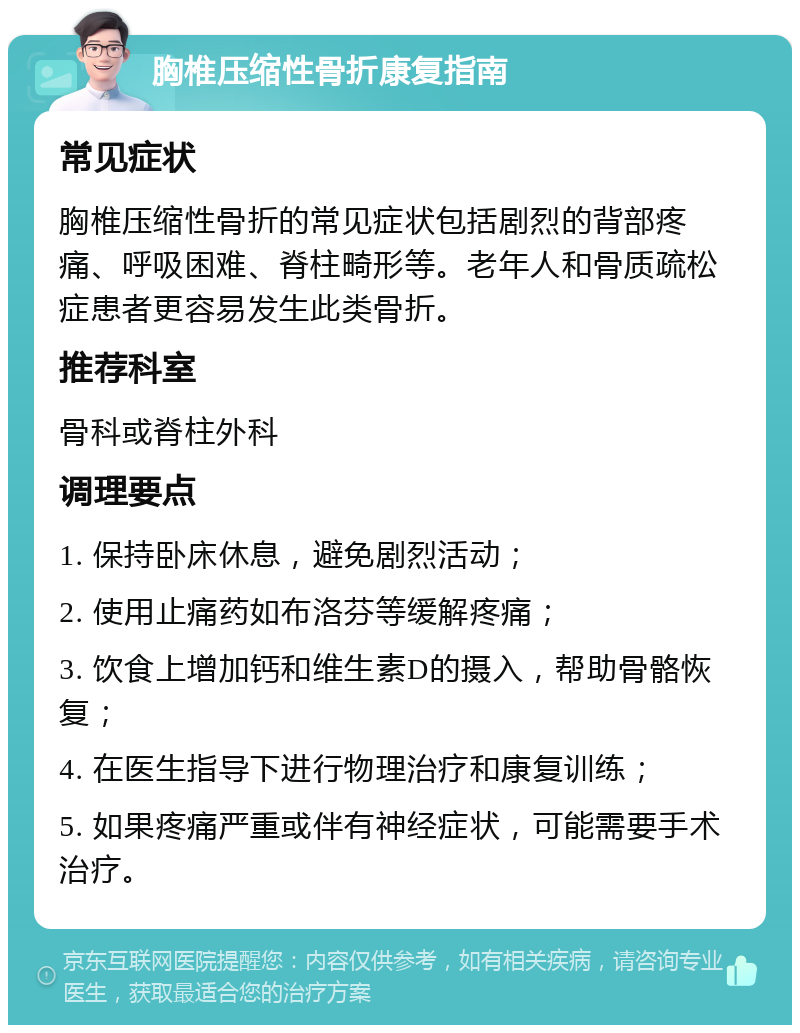 胸椎压缩性骨折康复指南 常见症状 胸椎压缩性骨折的常见症状包括剧烈的背部疼痛、呼吸困难、脊柱畸形等。老年人和骨质疏松症患者更容易发生此类骨折。 推荐科室 骨科或脊柱外科 调理要点 1. 保持卧床休息，避免剧烈活动； 2. 使用止痛药如布洛芬等缓解疼痛； 3. 饮食上增加钙和维生素D的摄入，帮助骨骼恢复； 4. 在医生指导下进行物理治疗和康复训练； 5. 如果疼痛严重或伴有神经症状，可能需要手术治疗。