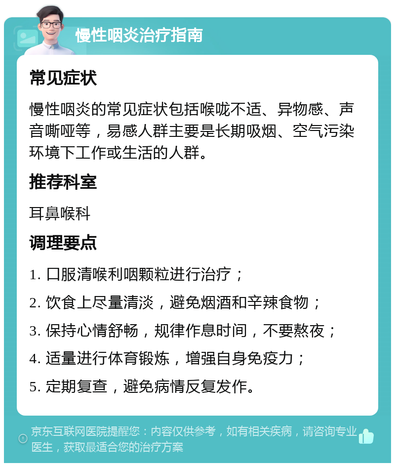 慢性咽炎治疗指南 常见症状 慢性咽炎的常见症状包括喉咙不适、异物感、声音嘶哑等，易感人群主要是长期吸烟、空气污染环境下工作或生活的人群。 推荐科室 耳鼻喉科 调理要点 1. 口服清喉利咽颗粒进行治疗； 2. 饮食上尽量清淡，避免烟酒和辛辣食物； 3. 保持心情舒畅，规律作息时间，不要熬夜； 4. 适量进行体育锻炼，增强自身免疫力； 5. 定期复查，避免病情反复发作。