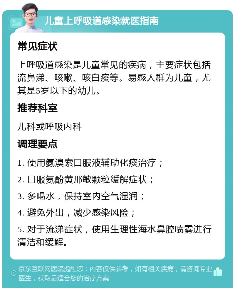 儿童上呼吸道感染就医指南 常见症状 上呼吸道感染是儿童常见的疾病，主要症状包括流鼻涕、咳嗽、咳白痰等。易感人群为儿童，尤其是5岁以下的幼儿。 推荐科室 儿科或呼吸内科 调理要点 1. 使用氨溴索口服液辅助化痰治疗； 2. 口服氨酚黄那敏颗粒缓解症状； 3. 多喝水，保持室内空气湿润； 4. 避免外出，减少感染风险； 5. 对于流涕症状，使用生理性海水鼻腔喷雾进行清洁和缓解。