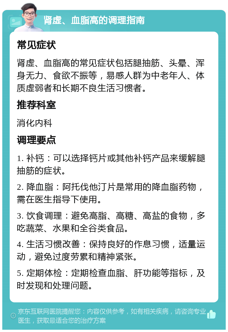 肾虚、血脂高的调理指南 常见症状 肾虚、血脂高的常见症状包括腿抽筋、头晕、浑身无力、食欲不振等，易感人群为中老年人、体质虚弱者和长期不良生活习惯者。 推荐科室 消化内科 调理要点 1. 补钙：可以选择钙片或其他补钙产品来缓解腿抽筋的症状。 2. 降血脂：阿托伐他汀片是常用的降血脂药物，需在医生指导下使用。 3. 饮食调理：避免高脂、高糖、高盐的食物，多吃蔬菜、水果和全谷类食品。 4. 生活习惯改善：保持良好的作息习惯，适量运动，避免过度劳累和精神紧张。 5. 定期体检：定期检查血脂、肝功能等指标，及时发现和处理问题。